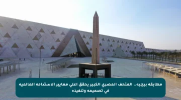 مطابقة بيئية.. المتحف المصري الكبير يحقق أعلى معايير الاستدامة العالمية في تصميمه وتنفيذه